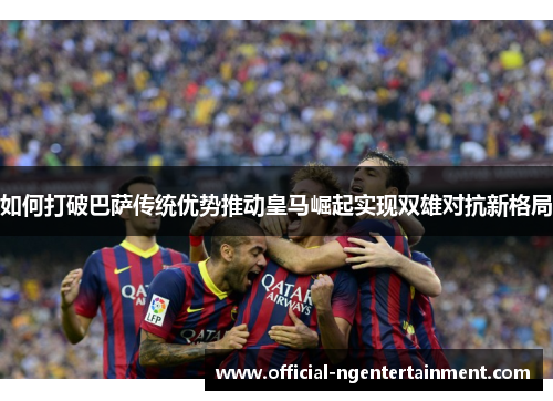 如何打破巴萨传统优势推动皇马崛起实现双雄对抗新格局