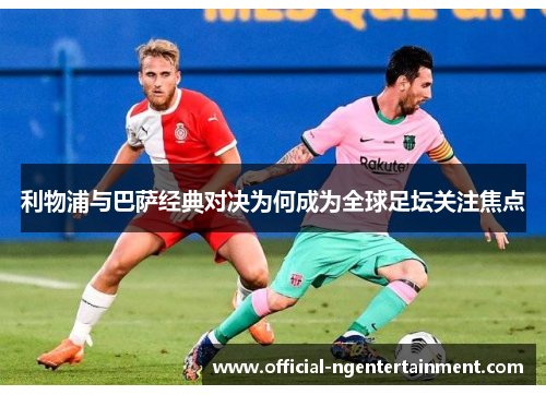利物浦与巴萨经典对决为何成为全球足坛关注焦点