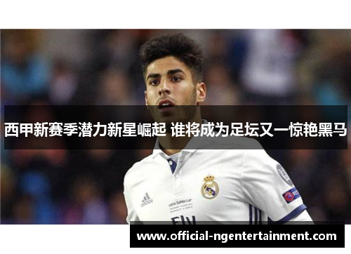 西甲新赛季潜力新星崛起 谁将成为足坛又一惊艳黑马