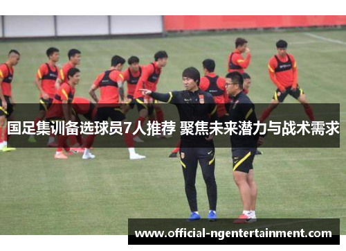 国足集训备选球员7人推荐 聚焦未来潜力与战术需求