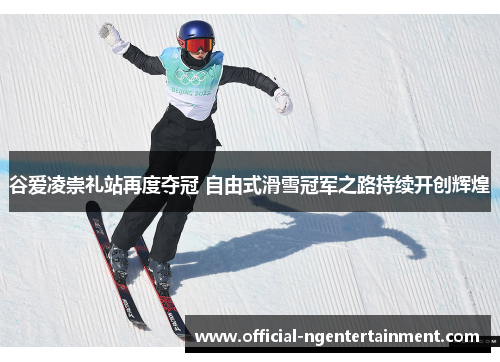 谷爱凌崇礼站再度夺冠 自由式滑雪冠军之路持续开创辉煌