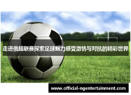 走进俄超联赛探索足球魅力感受激情与对抗的精彩世界
