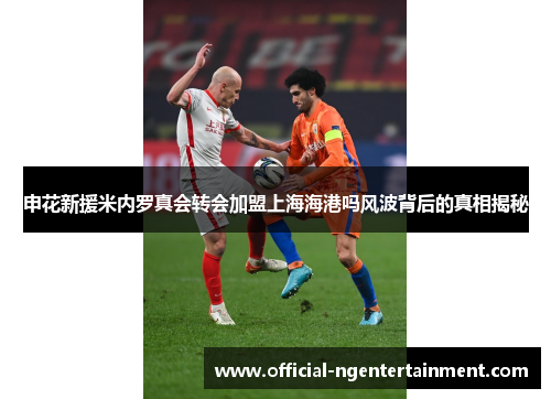 申花新援米内罗真会转会加盟上海海港吗风波背后的真相揭秘