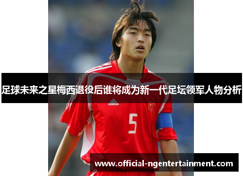 足球未来之星梅西退役后谁将成为新一代足坛领军人物分析
