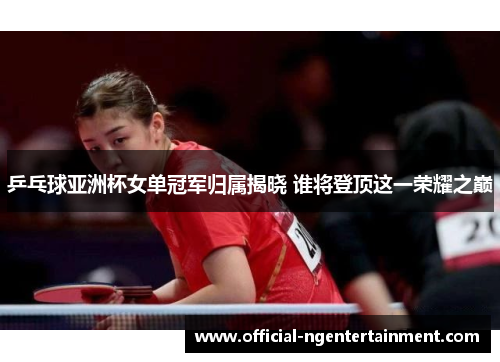 乒乓球亚洲杯女单冠军归属揭晓 谁将登顶这一荣耀之巅