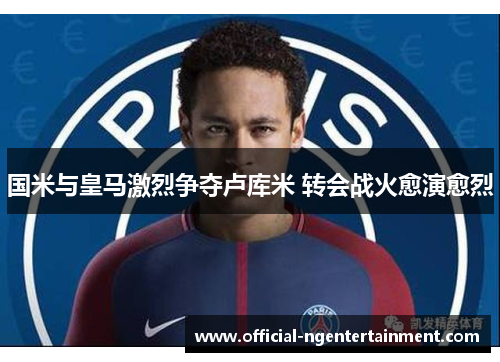 国米与皇马激烈争夺卢库米 转会战火愈演愈烈