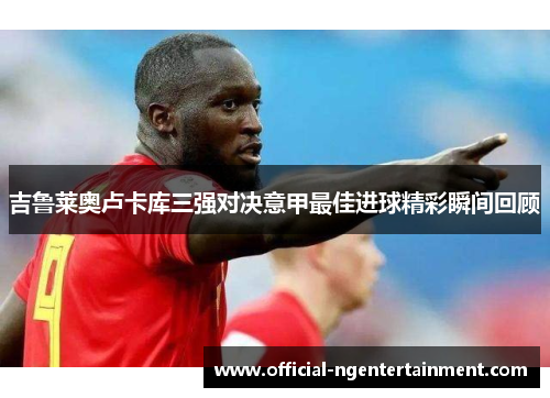 吉鲁莱奥卢卡库三强对决意甲最佳进球精彩瞬间回顾