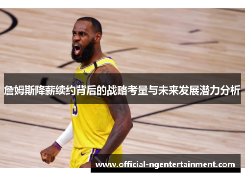 詹姆斯降薪续约背后的战略考量与未来发展潜力分析