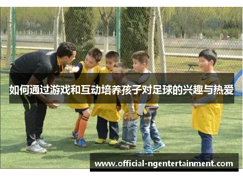 如何通过游戏和互动培养孩子对足球的兴趣与热爱