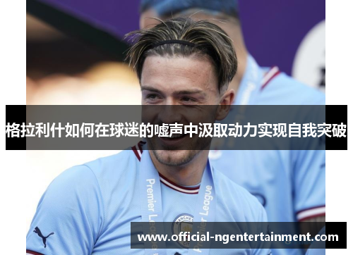 格拉利什如何在球迷的嘘声中汲取动力实现自我突破
