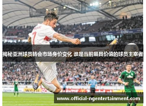 揭秘亚洲球员转会市场身价变化 谁是当前最具价值的球员主宰者