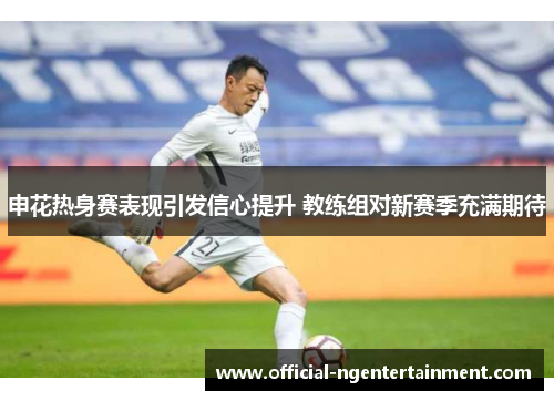 申花热身赛表现引发信心提升 教练组对新赛季充满期待