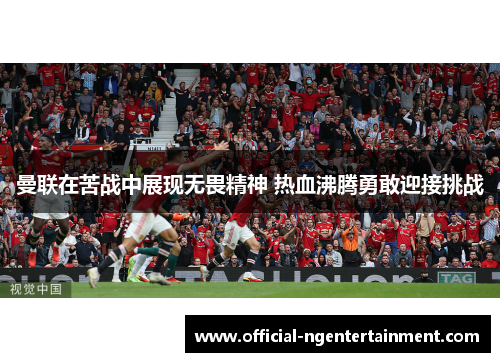 曼联在苦战中展现无畏精神 热血沸腾勇敢迎接挑战