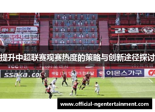 提升中超联赛观赛热度的策略与创新途径探讨