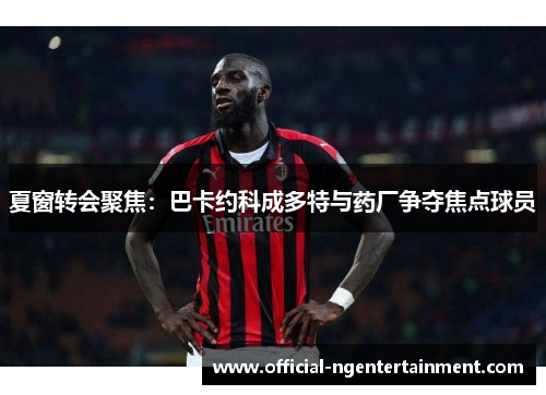 夏窗转会聚焦：巴卡约科成多特与药厂争夺焦点球员