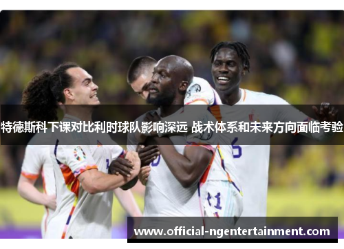 特德斯科下课对比利时球队影响深远 战术体系和未来方向面临考验