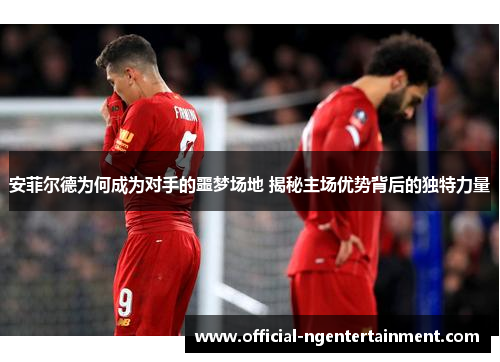 安菲尔德为何成为对手的噩梦场地 揭秘主场优势背后的独特力量