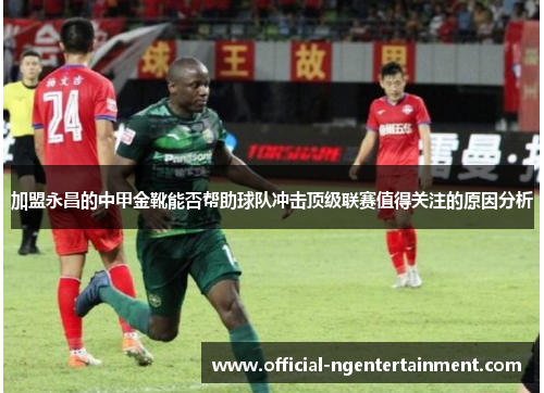加盟永昌的中甲金靴能否帮助球队冲击顶级联赛值得关注的原因分析