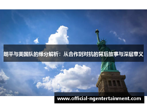 朗平与美国队的缘分解析：从合作到对抗的背后故事与深层意义