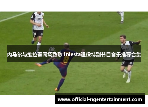 内马尔与维拉蒂同场致敬 Iniesta退役特别节目音乐推荐合集