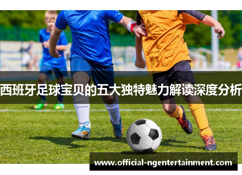 西班牙足球宝贝的五大独特魅力解读深度分析