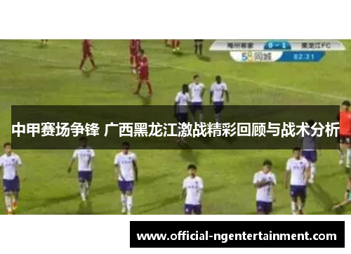 中甲赛场争锋 广西黑龙江激战精彩回顾与战术分析