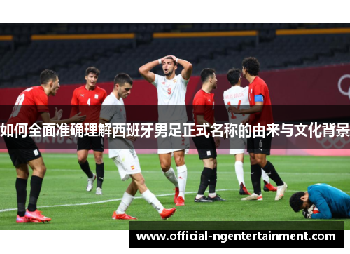 如何全面准确理解西班牙男足正式名称的由来与文化背景