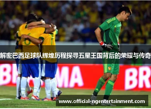 解密巴西足球队辉煌历程探寻五星王国背后的荣耀与传奇