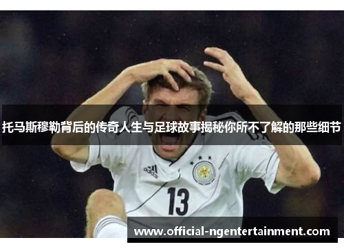 托马斯穆勒背后的传奇人生与足球故事揭秘你所不了解的那些细节