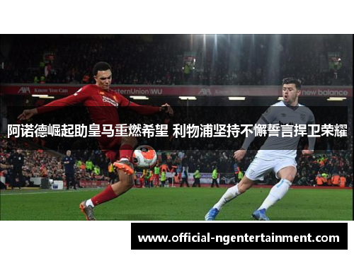阿诺德崛起助皇马重燃希望 利物浦坚持不懈誓言捍卫荣耀