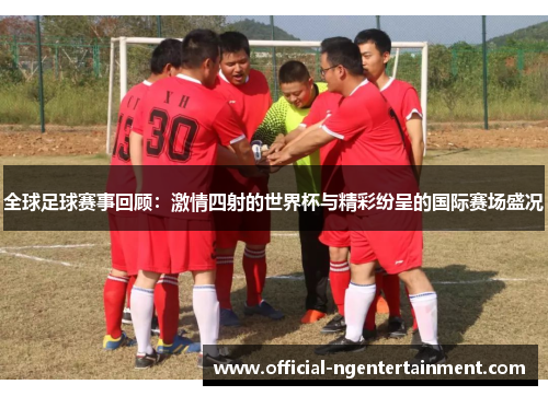 全球足球赛事回顾：激情四射的世界杯与精彩纷呈的国际赛场盛况