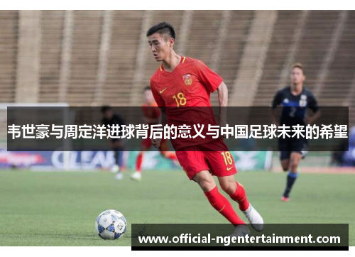 韦世豪与周定洋进球背后的意义与中国足球未来的希望