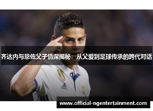 齐达内与恩佐父子情深揭秘：从父爱到足球传承的跨代对话