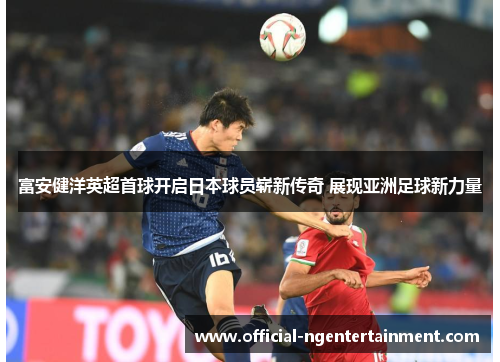 富安健洋英超首球开启日本球员崭新传奇 展现亚洲足球新力量
