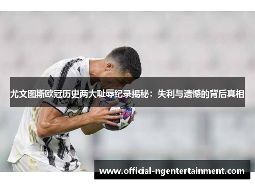 尤文图斯欧冠历史两大耻辱纪录揭秘：失利与遗憾的背后真相