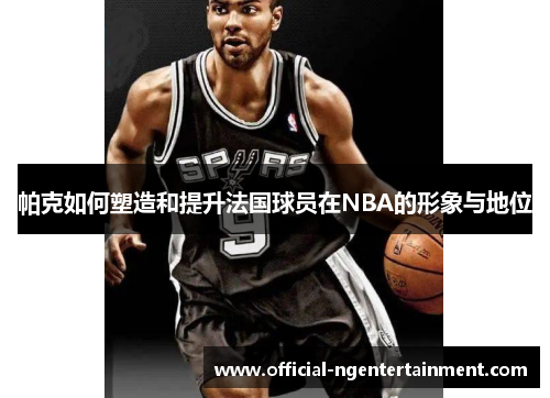 帕克如何塑造和提升法国球员在NBA的形象与地位
