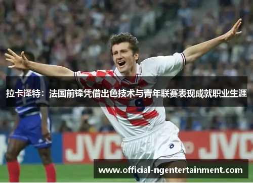 拉卡泽特：法国前锋凭借出色技术与青年联赛表现成就职业生涯