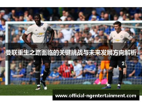 曼联重生之路面临的关键挑战与未来发展方向解析
