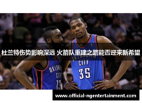 杜兰特伤势影响深远 火箭队重建之路能否迎来新希望