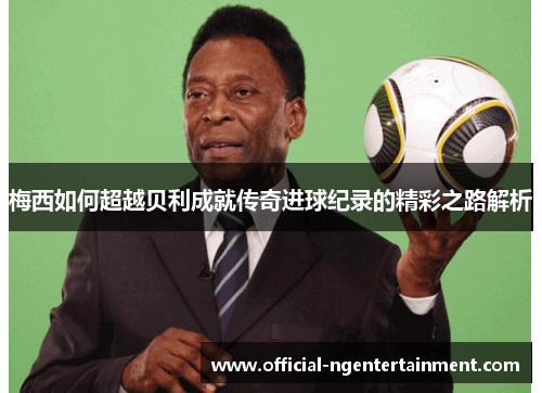 梅西如何超越贝利成就传奇进球纪录的精彩之路解析