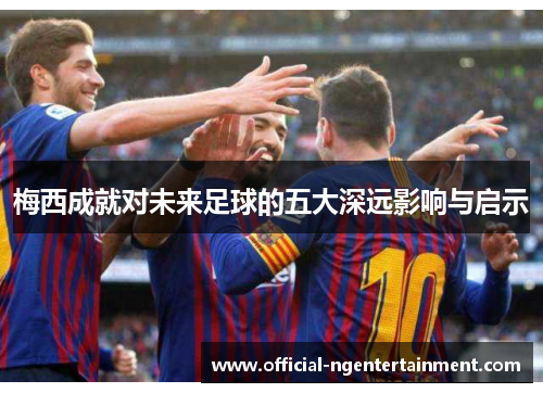 梅西成就对未来足球的五大深远影响与启示