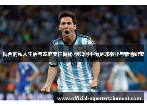 梅西的私人生活与家庭支柱揭秘 他如何平衡足球事业与亲情纽带