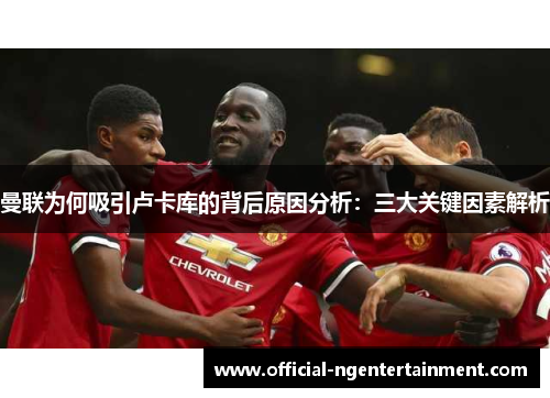 曼联为何吸引卢卡库的背后原因分析：三大关键因素解析