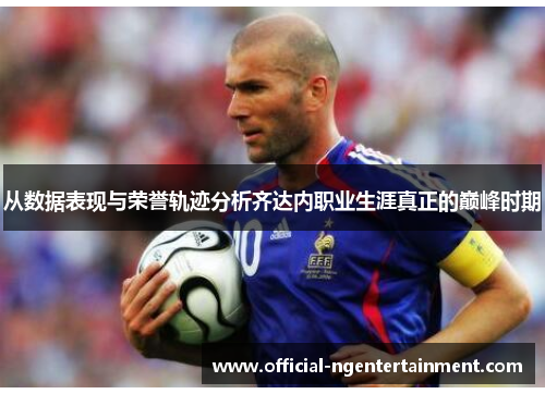 从数据表现与荣誉轨迹分析齐达内职业生涯真正的巅峰时期