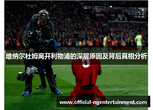 维纳尔杜姆离开利物浦的深层原因及背后真相分析 维纳尔杜姆离开利物浦的深层原因及背后真相分析