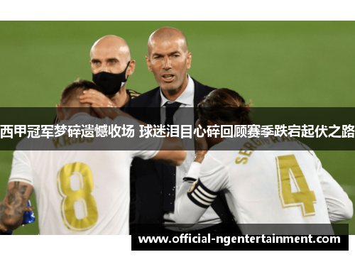 西甲冠军梦碎遗憾收场 球迷泪目心碎回顾赛季跌宕起伏之路