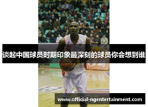 谈起中国球员时期印象最深刻的球员你会想到谁