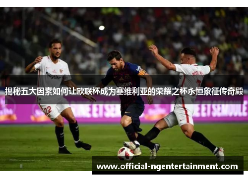 揭秘五大因素如何让欧联杯成为塞维利亚的荣耀之杯永恒象征传奇殿