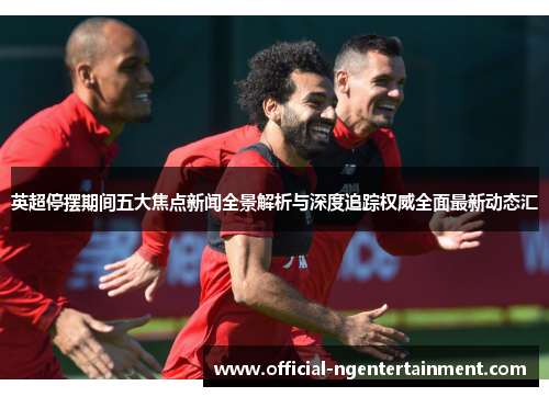 英超停摆期间五大焦点新闻全景解析与深度追踪权威全面最新动态汇 英超停摆期间五大焦点新闻全景解析与深度追踪权威全面最新动态汇