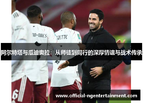阿尔特塔与瓜迪奥拉:从师徒到同行的深厚情谊与战术传承 阿尔特塔与瓜迪奥拉:从师徒到同行的深厚情谊与战术传承